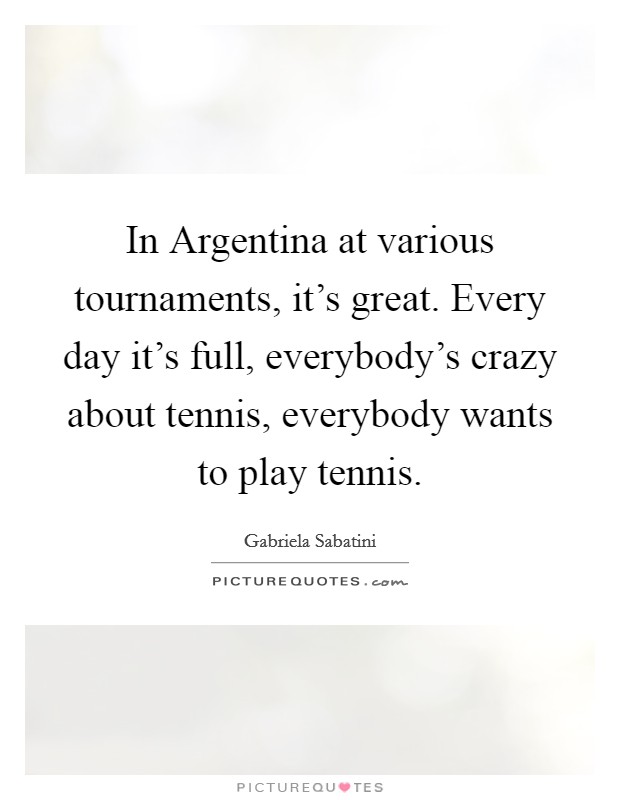 In Argentina at various tournaments, it's great. Every day it's full, everybody's crazy about tennis, everybody wants to play tennis Picture Quote #1