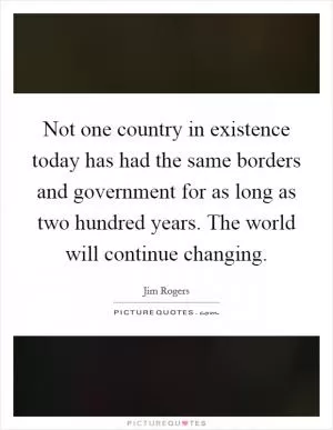 Not one country in existence today has had the same borders and government for as long as two hundred years. The world will continue changing Picture Quote #1