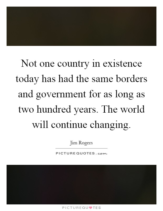 Not one country in existence today has had the same borders and government for as long as two hundred years. The world will continue changing Picture Quote #1
