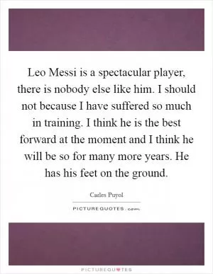 Leo Messi is a spectacular player, there is nobody else like him. I should not because I have suffered so much in training. I think he is the best forward at the moment and I think he will be so for many more years. He has his feet on the ground Picture Quote #1