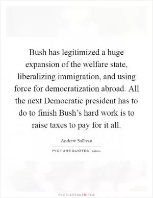 Bush has legitimized a huge expansion of the welfare state, liberalizing immigration, and using force for democratization abroad. All the next Democratic president has to do to finish Bush’s hard work is to raise taxes to pay for it all Picture Quote #1