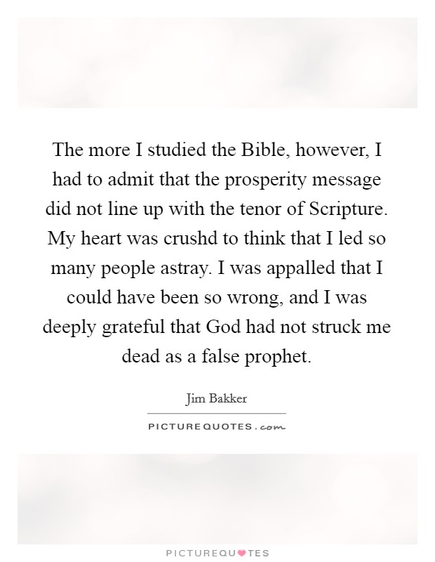The more I studied the Bible, however, I had to admit that the prosperity message did not line up with the tenor of Scripture. My heart was crushd to think that I led so many people astray. I was appalled that I could have been so wrong, and I was deeply grateful that God had not struck me dead as a false prophet Picture Quote #1