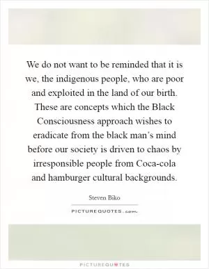 We do not want to be reminded that it is we, the indigenous people, who are poor and exploited in the land of our birth. These are concepts which the Black Consciousness approach wishes to eradicate from the black man’s mind before our society is driven to chaos by irresponsible people from Coca-cola and hamburger cultural backgrounds Picture Quote #1