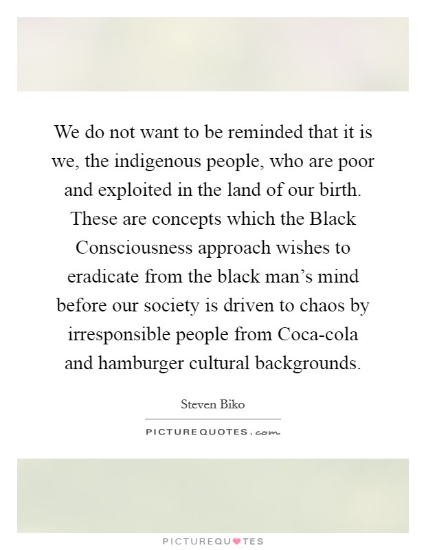 We do not want to be reminded that it is we, the indigenous people, who are poor and exploited in the land of our birth. These are concepts which the Black Consciousness approach wishes to eradicate from the black man's mind before our society is driven to chaos by irresponsible people from Coca-cola and hamburger cultural backgrounds Picture Quote #1