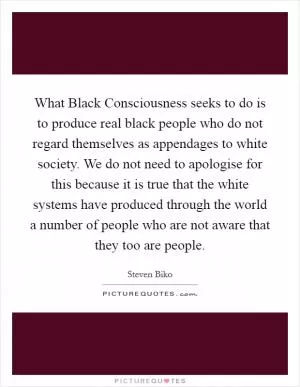 What Black Consciousness seeks to do is to produce real black people who do not regard themselves as appendages to white society. We do not need to apologise for this because it is true that the white systems have produced through the world a number of people who are not aware that they too are people Picture Quote #1