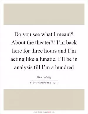 Do you see what I mean?! About the theater?! I’m back here for three hours and I’m acting like a lunatic. I’ll be in analysis till I’m a hundred Picture Quote #1