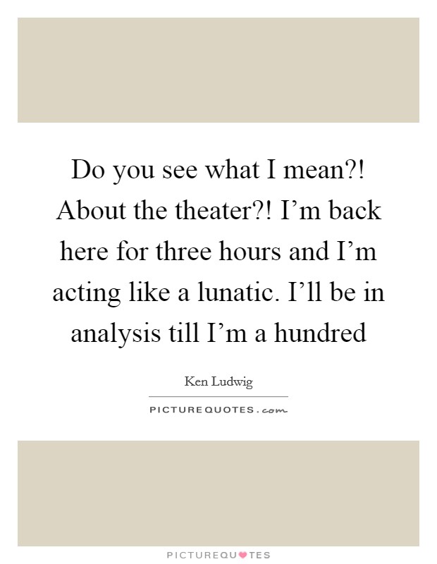 Do you see what I mean?! About the theater?! I'm back here for three hours and I'm acting like a lunatic. I'll be in analysis till I'm a hundred Picture Quote #1