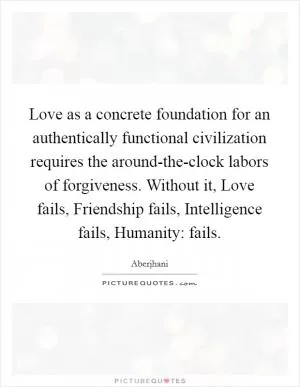 Love as a concrete foundation for an authentically functional civilization requires the around-the-clock labors of forgiveness. Without it, Love fails, Friendship fails, Intelligence fails, Humanity: fails Picture Quote #1