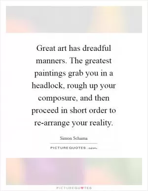Great art has dreadful manners. The greatest paintings grab you in a headlock, rough up your composure, and then proceed in short order to re-arrange your reality Picture Quote #1