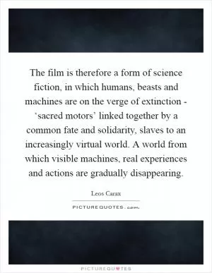 The film is therefore a form of science fiction, in which humans, beasts and machines are on the verge of extinction - ‘sacred motors’ linked together by a common fate and solidarity, slaves to an increasingly virtual world. A world from which visible machines, real experiences and actions are gradually disappearing Picture Quote #1