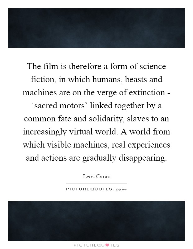 The film is therefore a form of science fiction, in which humans, beasts and machines are on the verge of extinction - ‘sacred motors' linked together by a common fate and solidarity, slaves to an increasingly virtual world. A world from which visible machines, real experiences and actions are gradually disappearing Picture Quote #1