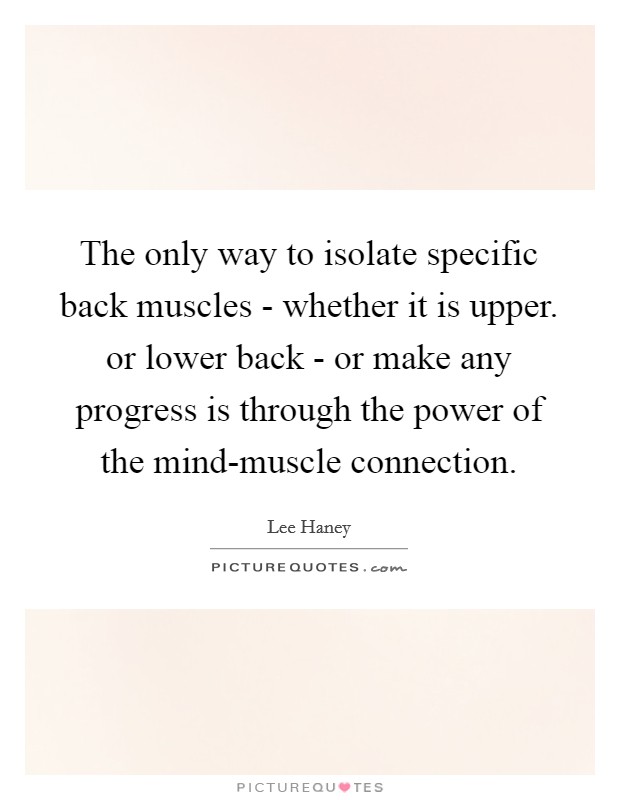 The only way to isolate specific back muscles - whether it is upper. or lower back - or make any progress is through the power of the mind-muscle connection Picture Quote #1