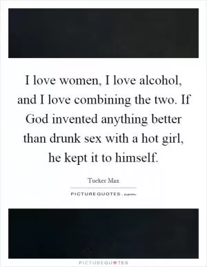 I love women, I love alcohol, and I love combining the two. If God invented anything better than drunk sex with a hot girl, he kept it to himself Picture Quote #1