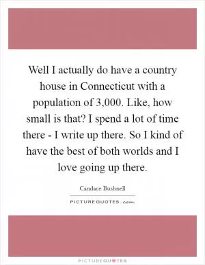 Well I actually do have a country house in Connecticut with a population of 3,000. Like, how small is that? I spend a lot of time there - I write up there. So I kind of have the best of both worlds and I love going up there Picture Quote #1
