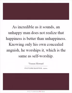 As incredible as it sounds, an unhappy man does not realize that happiness is better than unhappiness. Knowing only his own concealed anguish, he worships it, which is the same as self-worship Picture Quote #1
