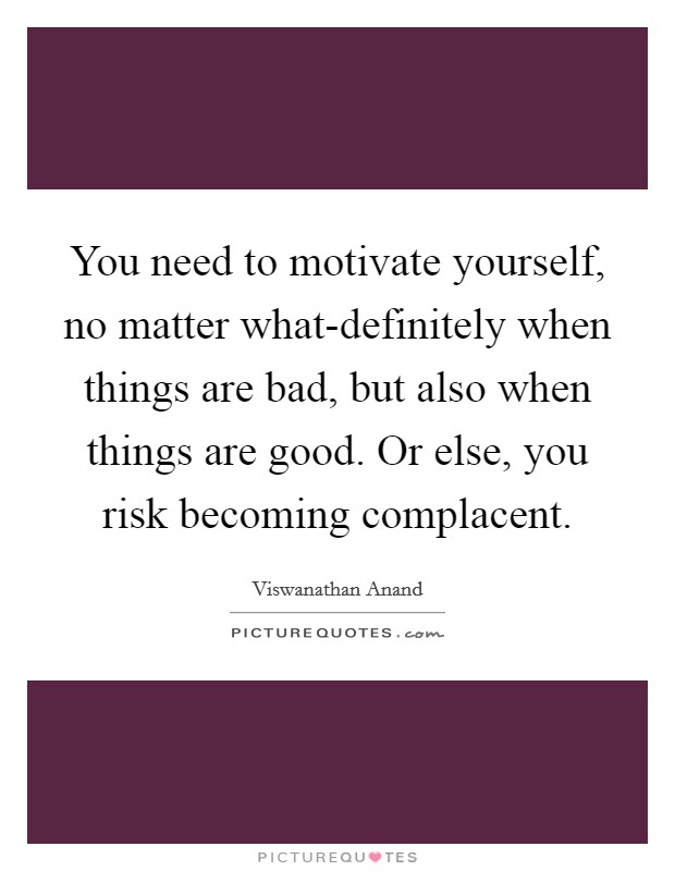 You need to motivate yourself, no matter what-definitely when things are bad, but also when things are good. Or else, you risk becoming complacent Picture Quote #1
