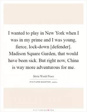 I wanted to play in New York when I was in my prime and I was young, fierce, lock-down [defender]. Madison Square Garden, that would have been sick. But right now, China is way more adventurous for me Picture Quote #1