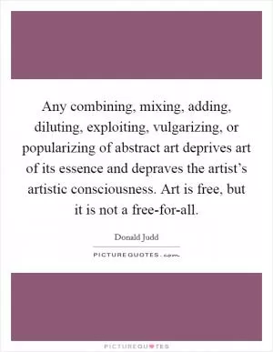 Any combining, mixing, adding, diluting, exploiting, vulgarizing, or popularizing of abstract art deprives art of its essence and depraves the artist’s artistic consciousness. Art is free, but it is not a free-for-all Picture Quote #1