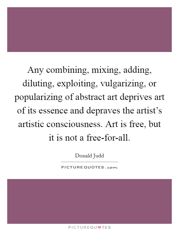 Any combining, mixing, adding, diluting, exploiting, vulgarizing, or popularizing of abstract art deprives art of its essence and depraves the artist's artistic consciousness. Art is free, but it is not a free-for-all Picture Quote #1