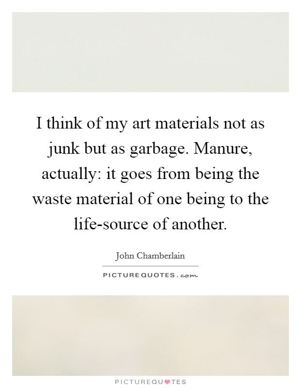 I think of my art materials not as junk but as garbage. Manure, actually: it goes from being the waste material of one being to the life-source of another Picture Quote #1