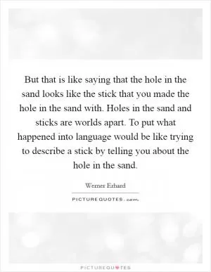 But that is like saying that the hole in the sand looks like the stick that you made the hole in the sand with. Holes in the sand and sticks are worlds apart. To put what happened into language would be like trying to describe a stick by telling you about the hole in the sand Picture Quote #1
