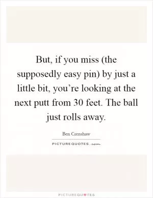 But, if you miss (the supposedly easy pin) by just a little bit, you’re looking at the next putt from 30 feet. The ball just rolls away Picture Quote #1