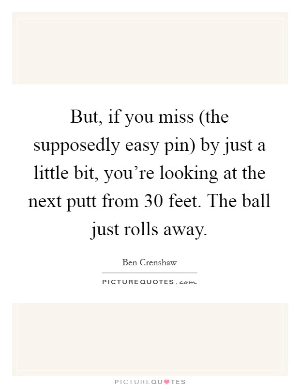But, if you miss (the supposedly easy pin) by just a little bit, you're looking at the next putt from 30 feet. The ball just rolls away Picture Quote #1