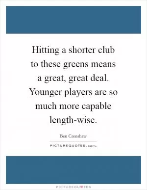 Hitting a shorter club to these greens means a great, great deal. Younger players are so much more capable length-wise Picture Quote #1