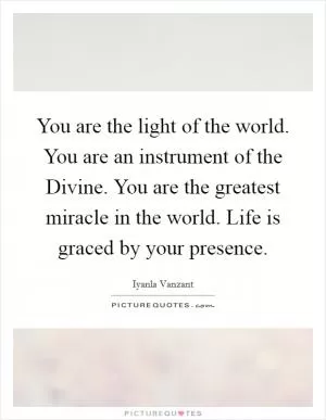 You are the light of the world. You are an instrument of the Divine. You are the greatest miracle in the world. Life is graced by your presence Picture Quote #1