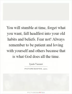 You will stumble at time, forget what you want, fall headfirst into your old habits and beliefs. Fear not! Always remember to be patient and loving with yourself and others because that is what God does all the time Picture Quote #1