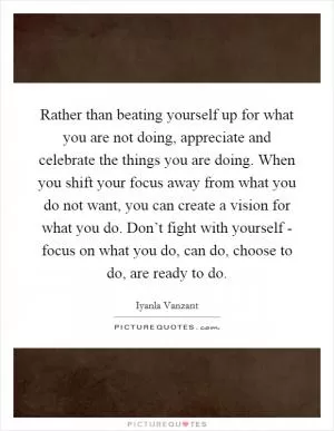 Rather than beating yourself up for what you are not doing, appreciate and celebrate the things you are doing. When you shift your focus away from what you do not want, you can create a vision for what you do. Don’t fight with yourself - focus on what you do, can do, choose to do, are ready to do Picture Quote #1