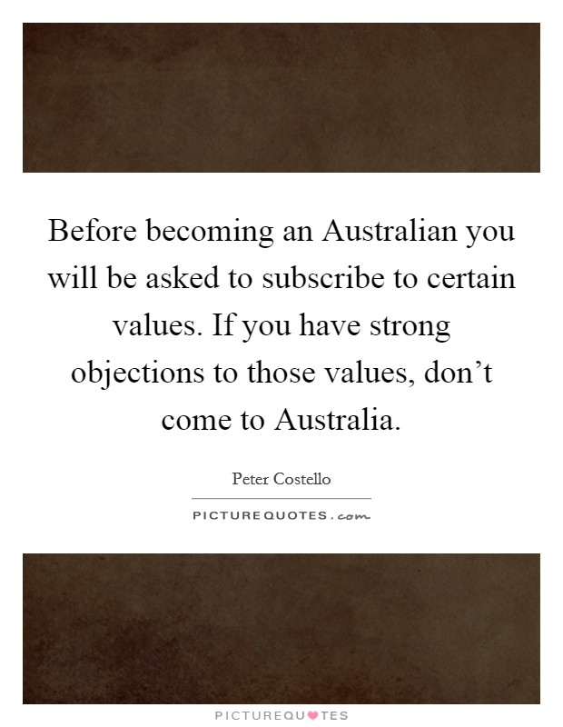 Before becoming an Australian you will be asked to subscribe to certain values. If you have strong objections to those values, don't come to Australia Picture Quote #1