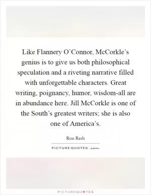Like Flannery O’Connor, McCorkle’s genius is to give us both philosophical speculation and a riveting narrative filled with unforgettable characters. Great writing, poignancy, humor, wisdom-all are in abundance here. Jill McCorkle is one of the South’s greatest writers; she is also one of America’s Picture Quote #1