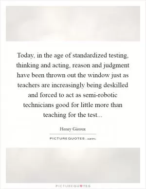 Today, in the age of standardized testing, thinking and acting, reason and judgment have been thrown out the window just as teachers are increasingly being deskilled and forced to act as semi-robotic technicians good for little more than teaching for the test Picture Quote #1