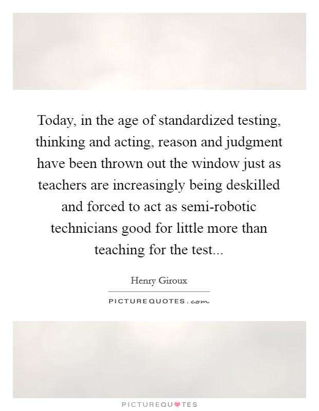 Today, in the age of standardized testing, thinking and acting, reason and judgment have been thrown out the window just as teachers are increasingly being deskilled and forced to act as semi-robotic technicians good for little more than teaching for the test Picture Quote #1