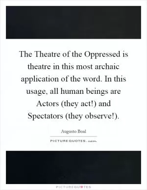 The Theatre of the Oppressed is theatre in this most archaic application of the word. In this usage, all human beings are Actors (they act!) and Spectators (they observe!) Picture Quote #1