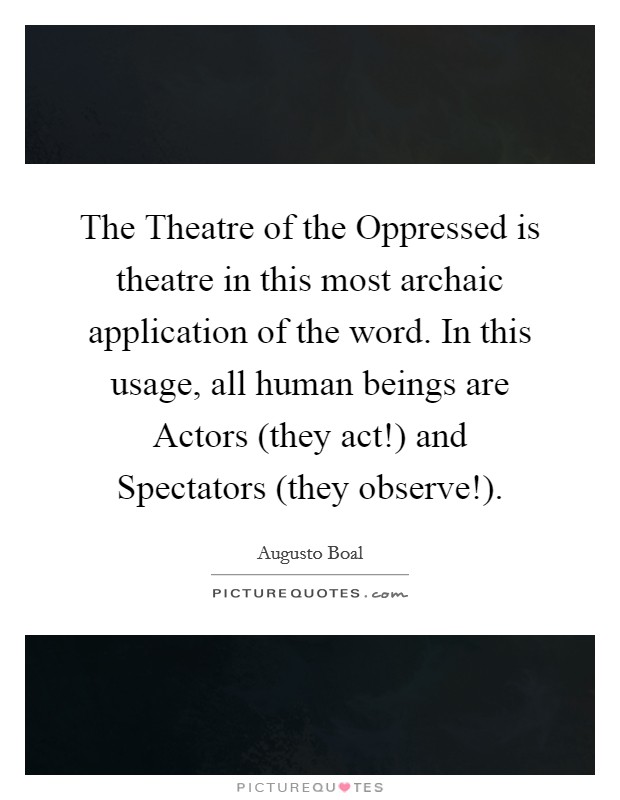 The Theatre of the Oppressed is theatre in this most archaic application of the word. In this usage, all human beings are Actors (they act!) and Spectators (they observe!) Picture Quote #1