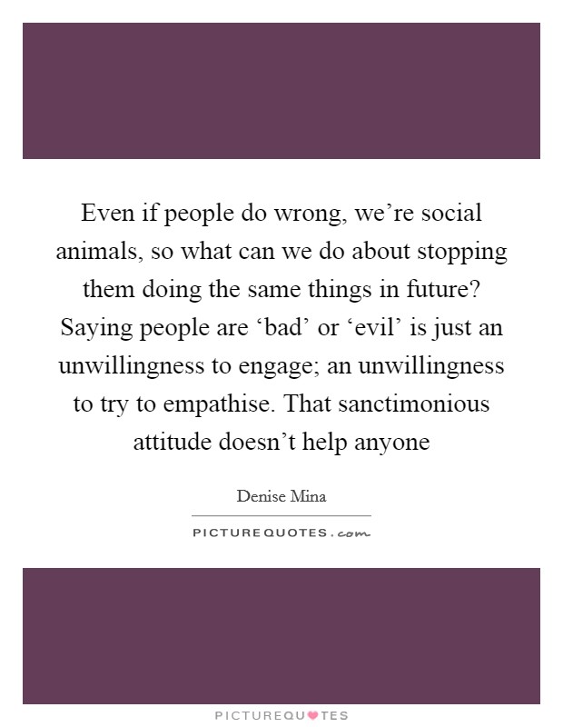Even if people do wrong, we're social animals, so what can we do about stopping them doing the same things in future? Saying people are ‘bad' or ‘evil' is just an unwillingness to engage; an unwillingness to try to empathise. That sanctimonious attitude doesn't help anyone Picture Quote #1