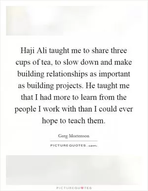 Haji Ali taught me to share three cups of tea, to slow down and make building relationships as important as building projects. He taught me that I had more to learn from the people I work with than I could ever hope to teach them Picture Quote #1