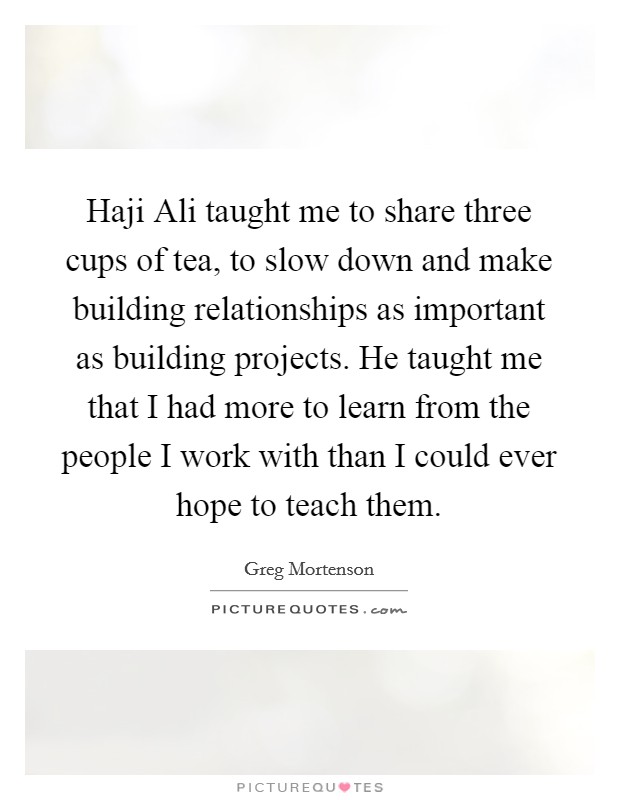 Haji Ali taught me to share three cups of tea, to slow down and make building relationships as important as building projects. He taught me that I had more to learn from the people I work with than I could ever hope to teach them Picture Quote #1