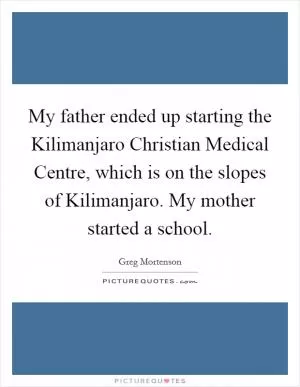 My father ended up starting the Kilimanjaro Christian Medical Centre, which is on the slopes of Kilimanjaro. My mother started a school Picture Quote #1