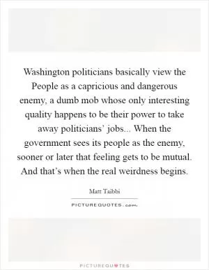 Washington politicians basically view the People as a capricious and dangerous enemy, a dumb mob whose only interesting quality happens to be their power to take away politicians’ jobs... When the government sees its people as the enemy, sooner or later that feeling gets to be mutual. And that’s when the real weirdness begins Picture Quote #1