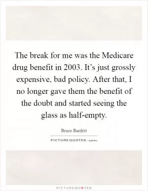 The break for me was the Medicare drug benefit in 2003. It’s just grossly expensive, bad policy. After that, I no longer gave them the benefit of the doubt and started seeing the glass as half-empty Picture Quote #1