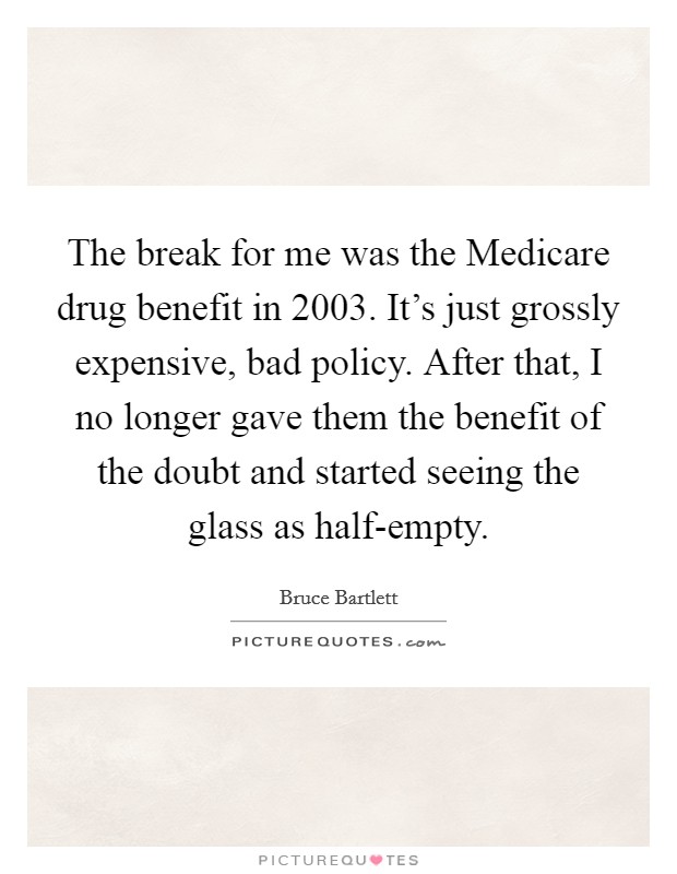 The break for me was the Medicare drug benefit in 2003. It's just grossly expensive, bad policy. After that, I no longer gave them the benefit of the doubt and started seeing the glass as half-empty Picture Quote #1
