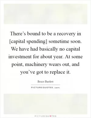 There’s bound to be a recovery in [capital spending] sometime soon. We have had basically no capital investment for about year. At some point, machinery wears out, and you’ve got to replace it Picture Quote #1