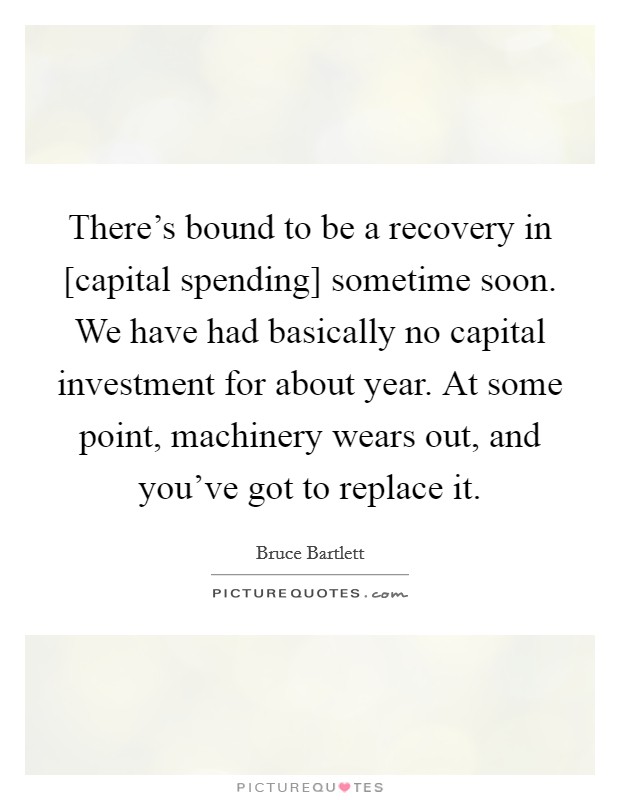 There's bound to be a recovery in [capital spending] sometime soon. We have had basically no capital investment for about year. At some point, machinery wears out, and you've got to replace it Picture Quote #1