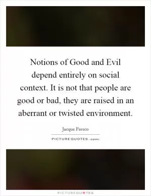Notions of Good and Evil depend entirely on social context. It is not that people are good or bad, they are raised in an aberrant or twisted environment Picture Quote #1