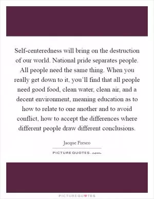 Self-centeredness will bring on the destruction of our world. National pride separates people. All people need the same thing. When you really get down to it, you’ll find that all people need good food, clean water, clean air, and a decent environment, meaning education as to how to relate to one another and to avoid conflict, how to accept the differences where different people draw different conclusions Picture Quote #1