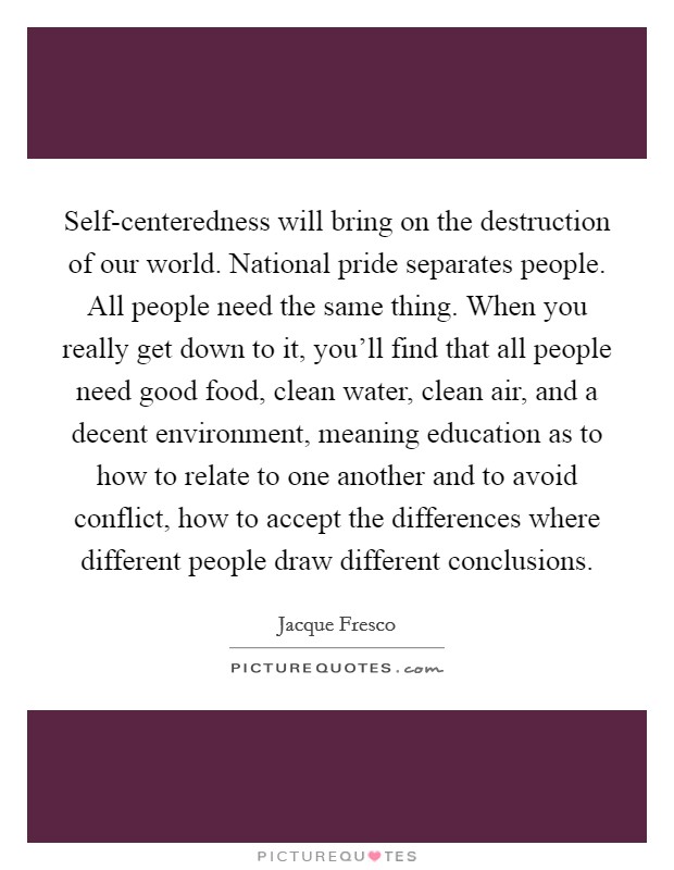 Self-centeredness will bring on the destruction of our world. National pride separates people. All people need the same thing. When you really get down to it, you'll find that all people need good food, clean water, clean air, and a decent environment, meaning education as to how to relate to one another and to avoid conflict, how to accept the differences where different people draw different conclusions Picture Quote #1