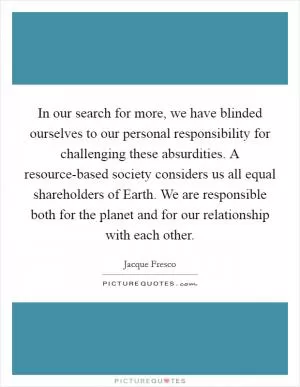 In our search for more, we have blinded ourselves to our personal responsibility for challenging these absurdities. A resource-based society considers us all equal shareholders of Earth. We are responsible both for the planet and for our relationship with each other Picture Quote #1